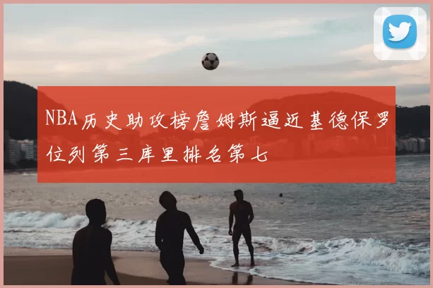 NBA历史助攻榜詹姆斯逼近基德保罗位列第三库里排名第七