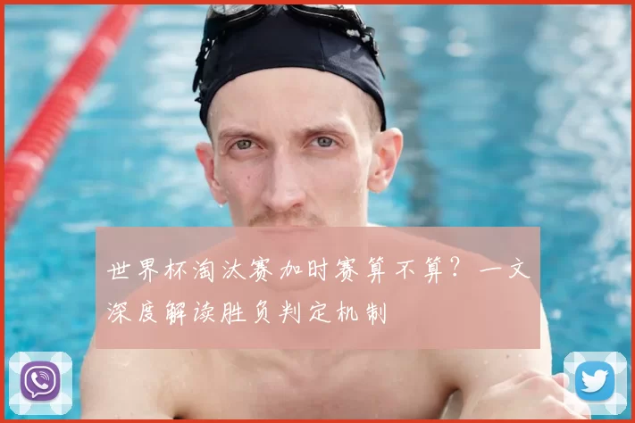 世界杯淘汰赛加时赛算不算?一文深度解读胜负判定机制