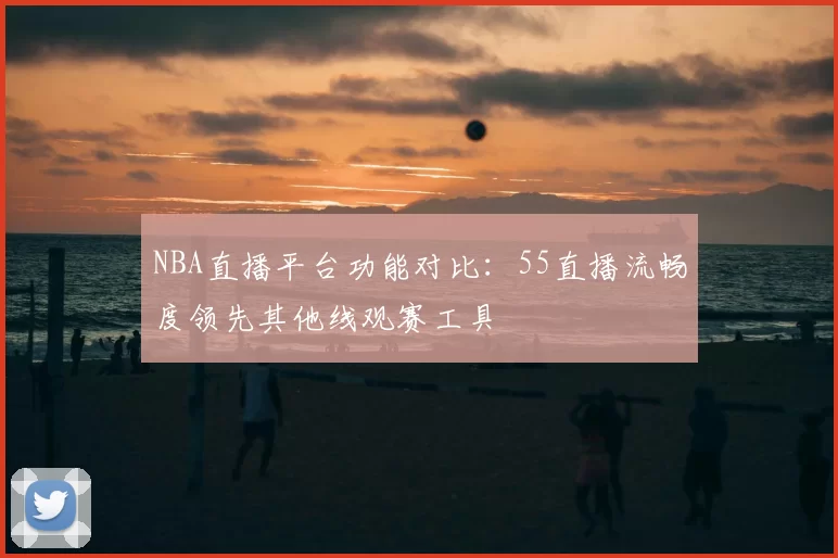 NBA直播平台功能对比:55直播流畅度领先其他线观赛工具