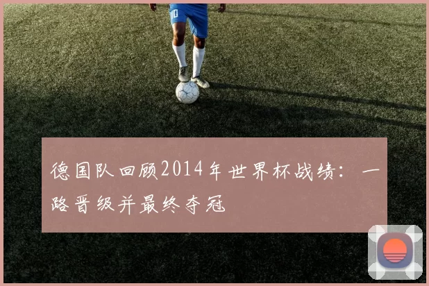 德国队回顾2014年世界杯战绩：一路晋级并最终夺冠