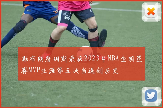 勒布朗詹姆斯荣获2023年NBA全明星赛MVP生涯第五次当选创历史