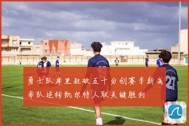 勇士队库里狂砍五十分创赛季新高率队逆转凯尔特人取关键胜利