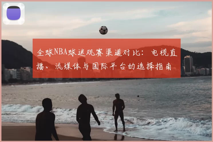 全球NBA球迷观赛渠道对比:电视直播、流媒体与国际平台的选择指南