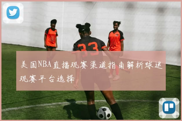 美国NBA直播观赛渠道指南解析球迷观赛平台选择