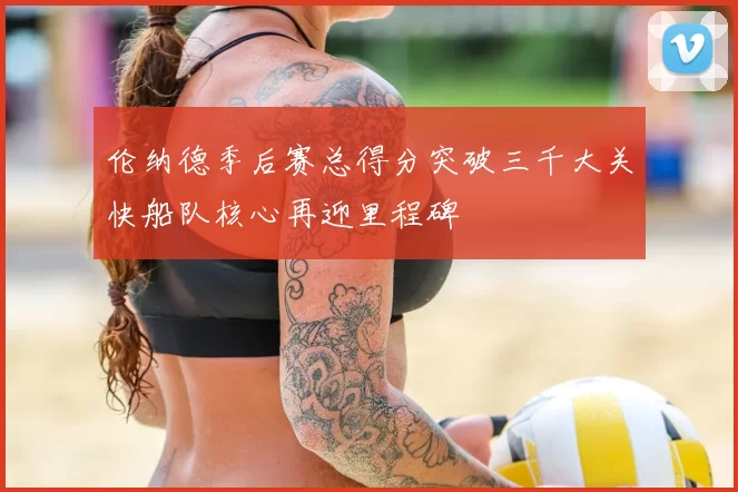 伦纳德季后赛总得分突破三千大关快船队核心再迎里程碑