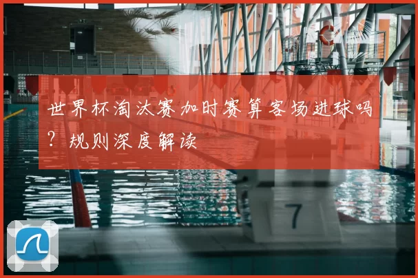世界杯淘汰赛加时赛算客场进球吗?规则深度解读