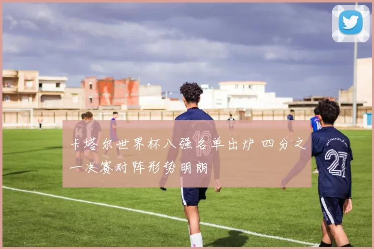 卡塔尔世界杯八强名单出炉 四分之一决赛对阵形势明朗