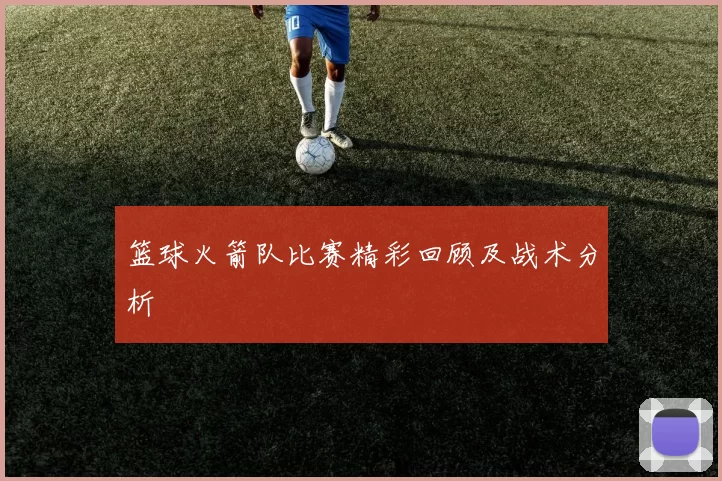 篮球火箭队比赛精彩回顾及战术分析