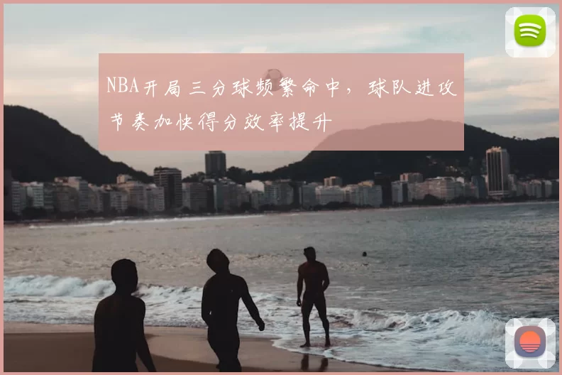 NBA开局三分球频繁命中,球队进攻节奏加快得分效率提升