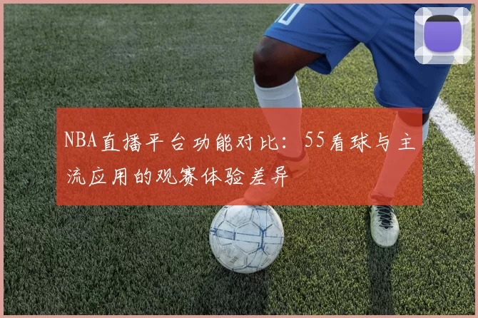 NBA直播平台功能对比：55看球与主流应用的观赛体验差异