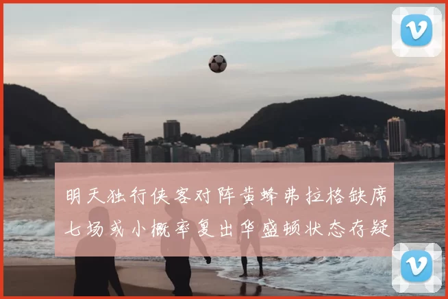 明天独行侠客对阵黄蜂弗拉格缺席七场或小概率复出华盛顿状态存疑