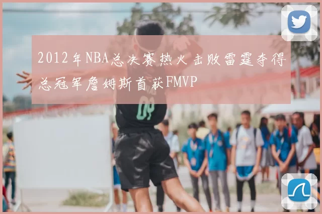 2012年NBA总决赛热火击败雷霆夺得总冠军詹姆斯首获FMVP
