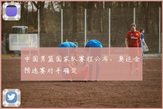 中国男篮国家队赛程公布,奥运会预选赛对手确定