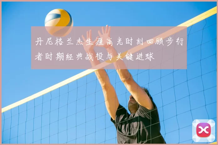 丹尼格兰杰生涯高光时刻回顾步行者时期经典战役与关键进球