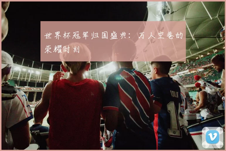 世界杯冠军归国盛典：万人空巷的荣耀时刻