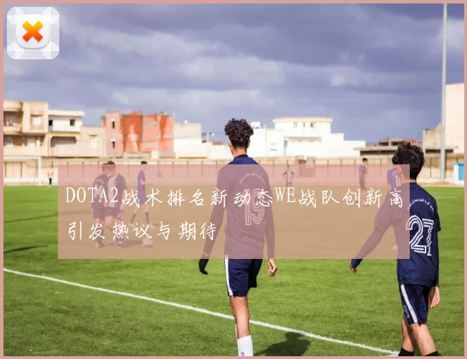 DOTA2战术排名新动态WE战队创新高引发热议与期待