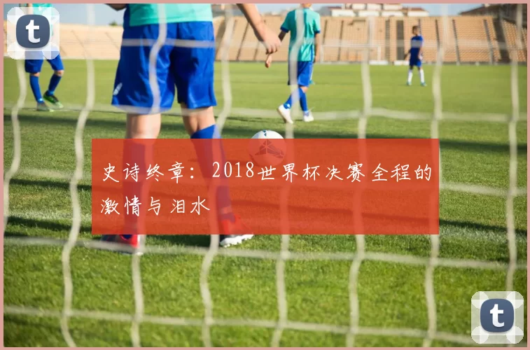 史诗终章：2018世界杯决赛全程的激情与泪水