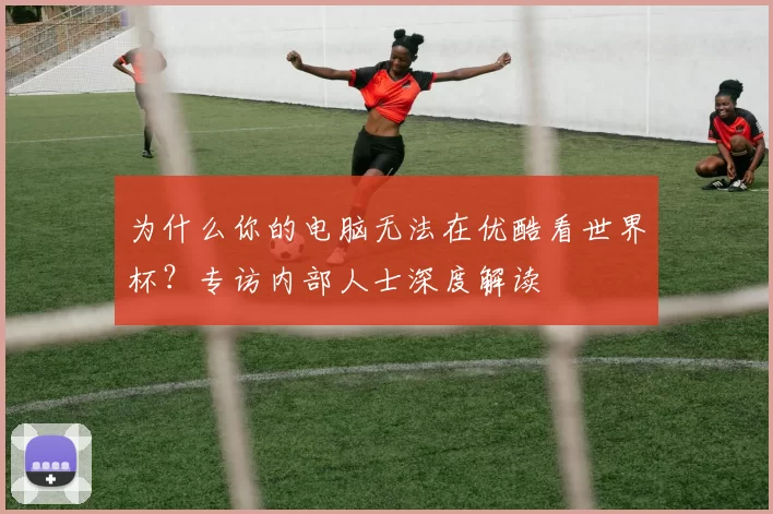 为什么你的电脑无法在优酷看世界杯？专访内部人士深度解读