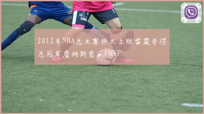 2012年NBA总决赛热火击败雷霆夺得总冠军詹姆斯首获FMVP