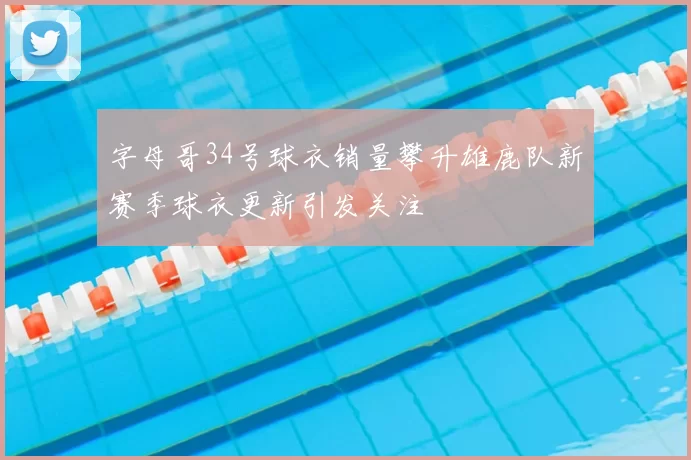 字母哥34号球衣销量攀升雄鹿队新赛季球衣更新引发关注