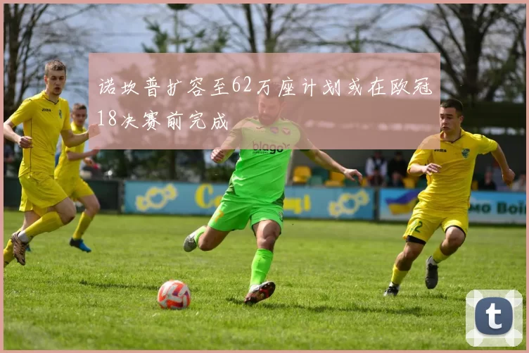 诺坎普扩容至62万座计划或在欧冠18决赛前完成
