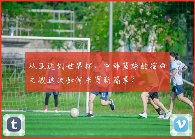 从亚运到世界杯，中韩篮球的宿命之战这次如何书写新篇章？