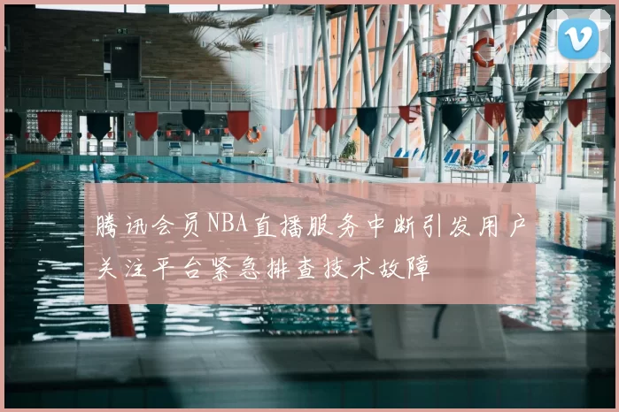 腾讯会员NBA直播服务中断引发用户关注平台紧急排查技术故障