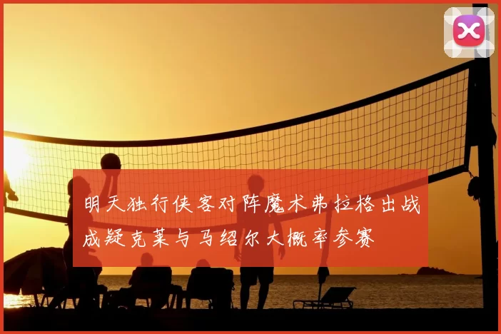 明天独行侠客对阵魔术弗拉格出战成疑克莱与马绍尔大概率参赛
