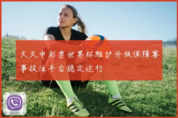 天天中彩票世界杯维护升级保障赛事投注平台稳定运行