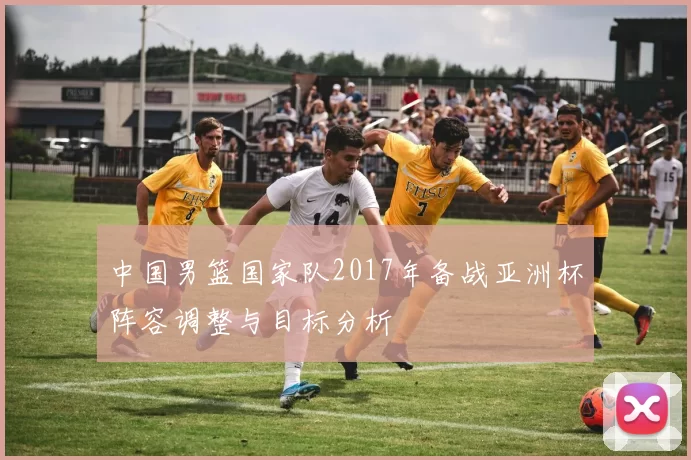 中国男篮国家队2017年备战亚洲杯阵容调整与目标分析