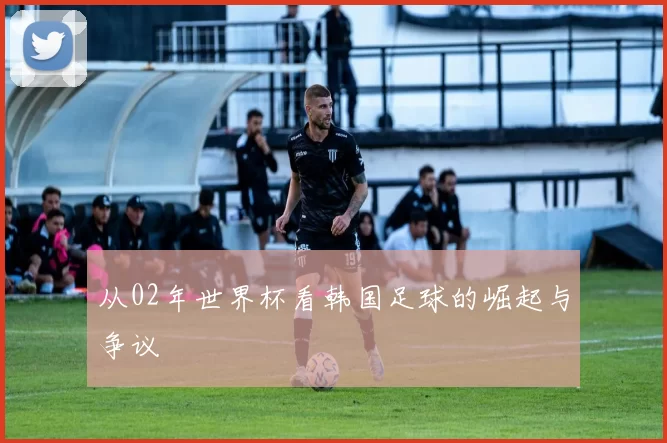 从02年世界杯看韩国足球的崛起与争议