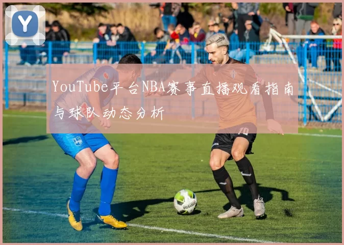 YouTube平台NBA赛事直播观看指南与球队动态分析