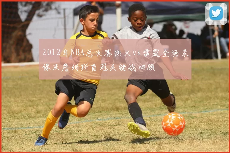 2012年NBA总决赛热火vs雷霆全场录像及詹姆斯首冠关键战回顾