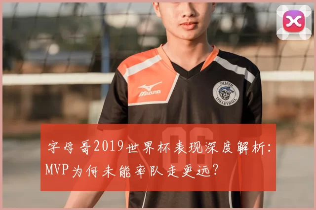 字母哥2019世界杯表现深度解析：MVP为何未能率队走更远？