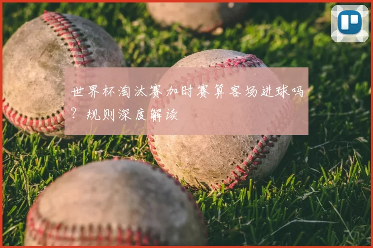 世界杯淘汰赛加时赛算客场进球吗?规则深度解读