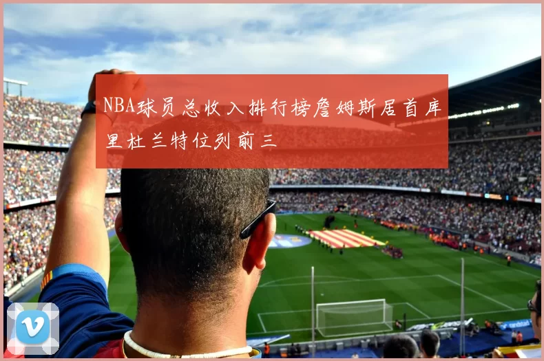 NBA球员总收入排行榜詹姆斯居首库里杜兰特位列前三