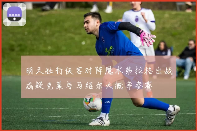 明天独行侠客对阵魔术弗拉格出战成疑克莱与马绍尔大概率参赛