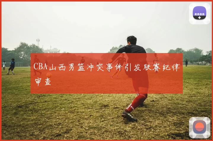 CBA山西男篮冲突事件引发联赛纪律审查