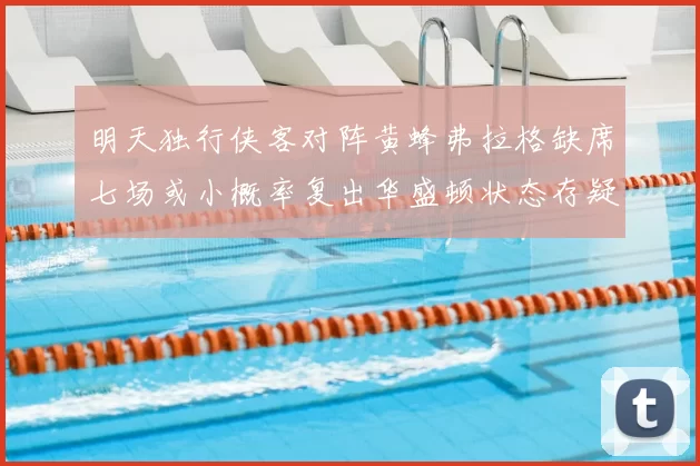 明天独行侠客对阵黄蜂弗拉格缺席七场或小概率复出华盛顿状态存疑