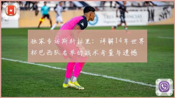 独家专访斯科拉里:详解14年世界杯巴西队名单的战术考量与遗憾