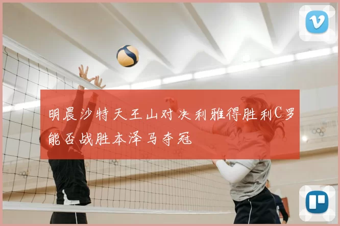 明晨沙特天王山对决利雅得胜利C罗能否战胜本泽马夺冠
