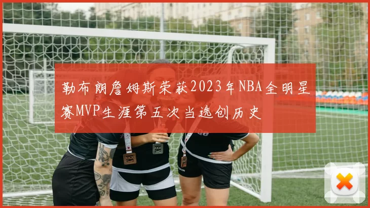 勒布朗詹姆斯荣获2023年NBA全明星赛MVP生涯第五次当选创历史