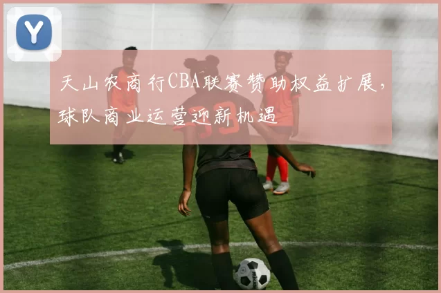 天山农商行CBA联赛赞助权益扩展，球队商业运营迎新机遇