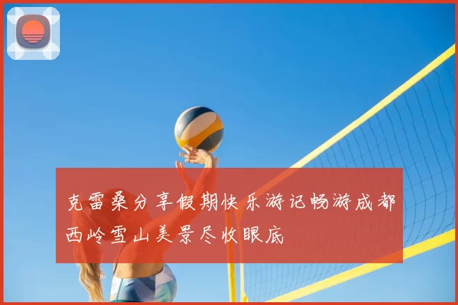 克雷桑分享假期快乐游记畅游成都西岭雪山美景尽收眼底