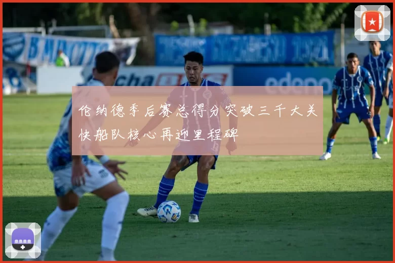 伦纳德季后赛总得分突破三千大关快船队核心再迎里程碑