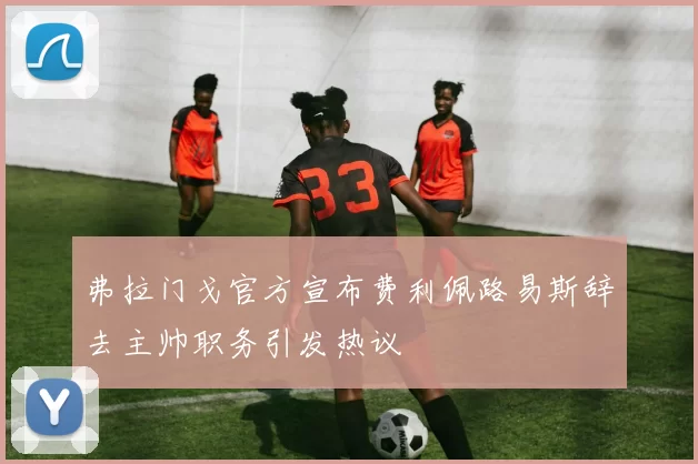弗拉门戈官方宣布费利佩路易斯辞去主帅职务引发热议