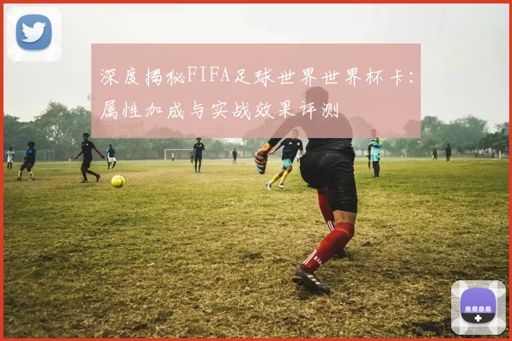 深度揭秘FIFA足球世界世界杯卡:属性加成与实战效果评测
