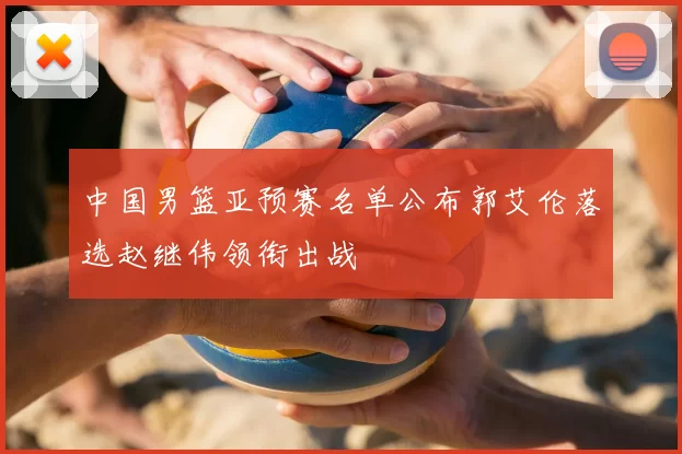 中国男篮亚预赛名单公布郭艾伦落选赵继伟领衔出战