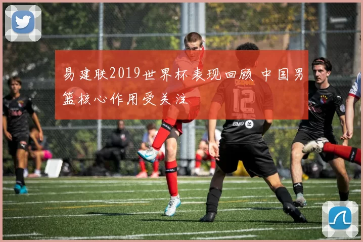 易建联2019世界杯表现回顾 中国男篮核心作用受关注