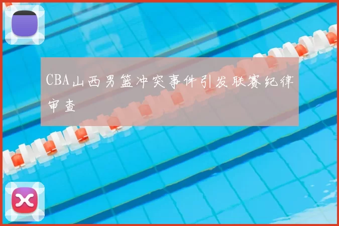 CBA山西男篮冲突事件引发联赛纪律审查